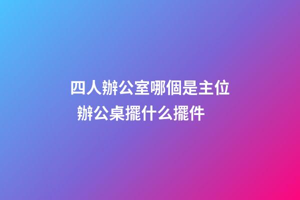 四人辦公室哪個是主位  辦公桌擺什么擺件